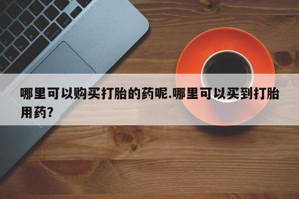 私人诊所打胎药哪里可以购买打胎的药呢.哪里可以买到打胎用药？