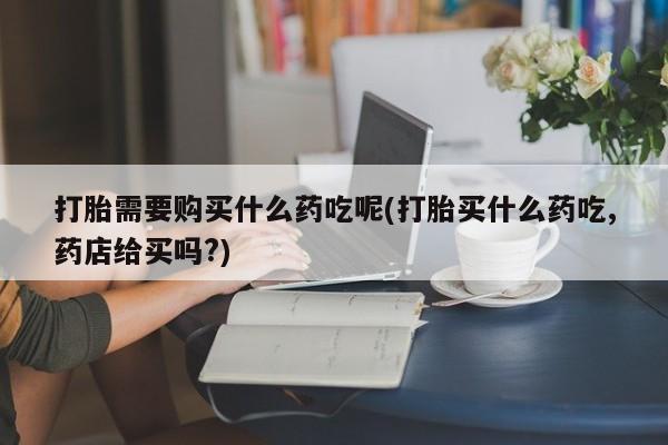 私人诊所打胎药打胎需要购买什么药吃呢(打胎买什么药吃,药店给买吗?)
