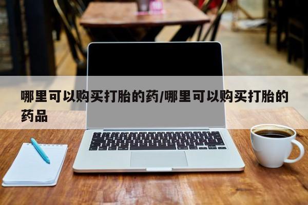私人诊所打胎药哪里可以购买打胎的药/哪里可以购买打胎的药品